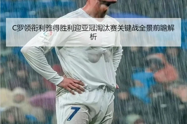 C罗领衔利雅得胜利迎亚冠淘汰赛关键战全景前瞻解析