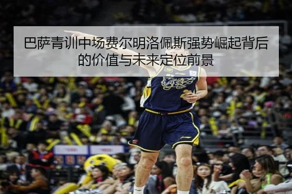 巴萨青训中场费尔明洛佩斯强势崛起背后的价值与未来定位前景