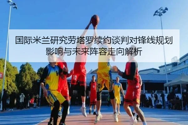 国际米兰研究劳塔罗续约谈判对锋线规划影响与未来阵容走向解析