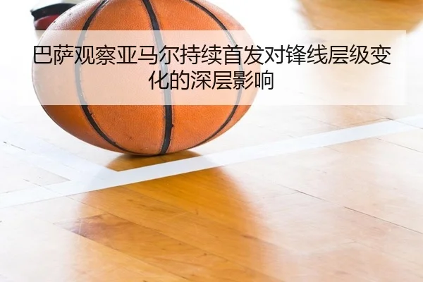 巴萨观察亚马尔持续首发对锋线层级变化的深层影响