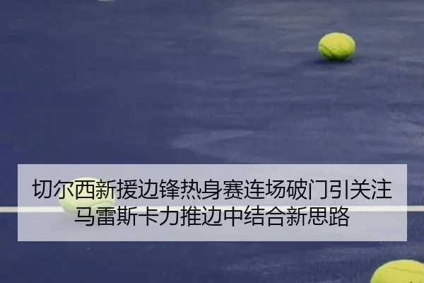 切尔西新援边锋热身赛连场破门引关注马雷斯卡力推边中结合新思路